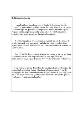1. Nota introdutória


      A aplicação do modelo de auto-avaliação da Biblioteca Escolar,
pressupõe a apreensão adequada por parte da equipa do modelo em causa e
dos vários aspectos que lhe estão subjacentes, nomeadamente no que diz
respeito à organização estrutural e funcional do modelo bem como a
metodologia a seguir em termos da sua implementação.


    A implementação do processo implica o envolvimento dos órgãos de
gestão pedagógica e executiva da escola bem como a formalização de
alguns procedimentos no sentido de uma co-responsabilização de todos os
intervenientes.


   Desde a análise da documentação sobre a auto-avaliação, à selecção do
domínio a avaliar e ao acompanhamento de todo o processo de
operacionalização, o órgão de gestão deve revelar interesse e participação.



   O sucesso da aplicação do modelo dependerá ainda do envolvimento da
comunidade educativa. Assim, é fundamental comunicar ao Conselho
Pedagógico, de acordo com uma calendarização adequada, quer o processo
em si e o modo como cada agente educativo será nele envolvido, quer os
resultados e respectivas implicações.
 