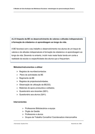 O Modelo de Auto-Avaliação das Bibliotecas Escolares: metodologias de operacionalização (Parte I)

  ________________________________________________________________________________




A.2.5 Impacto da BE no desenvolvimento de valores e atitudes indispensáveis
à formação da cidadania e à aprendizagem ao longo da vida.


A BE favorece com o seu trabalho o desenvolvimento nos alunos de um leque de
valores e de atitudes indispensáveis à formação da cidadania e à aprendizagem ao
longo da vida. Devendo no entanto, incidir mais neste factor tendo em conta a
realidade da escola e a especificidade dos alunos que a frequentam.



  Métodos/instrumentos a utilizar

       Registos de reuniões/contactos
           Plano de actividades da BE
       Regimento da BE
       Registos de projectos/actividades.
       Observação de utilização da BE(O2).
       Materiais de apoio produzidos e editados.
       Questionário aos docentes (QD1).
       Questionário aos alunos (QA1).


  Intervenientes


                  Professores Bibliotecários e equipa
                  Órgão de Gestão
                  Professores e alunos
             Grupos de Trabalho Concelhio/ Coordenadora interconcelhia
  ________________________________________________________________________________

  A formanda: Claudina Pires                                                                 Novembro de 2009
 