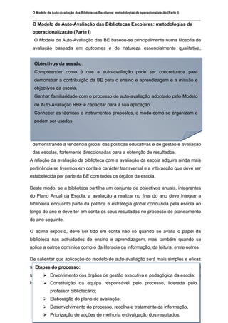 O Modelo de Auto-Avaliação das Bibliotecas Escolares: metodologias de operacionalização (Parte I)

 ________________________________________________________________________________
 O Modelo de Auto-Avaliação das Bibliotecas Escolares: metodologias de
 operacionalização (Parte I)
  O Modelo de Auto‐Avaliação das BE baseou-se principalmente numa filosofia de
 avaliação baseada em outcomes e de natureza essencialmente qualitativa,


  Objectivos da sessão:
  Compreender como é que a auto‐avaliação pode ser concretizada para
  demonstrar a contribuição da BE para o ensino e aprendizagem e a missão e
  objectivos da escola.
  Ganhar familiaridade com o processo de auto‐avaliação adoptado pelo Modelo
  de Auto‐Avaliação RBE e capacitar para a sua aplicação.
  Conhecer as técnicas e instrumentos propostos, o modo como se organizam e
  podem ser usados




 demonstrando a tendência global das políticas educativas e de gestão e avaliação
 das escolas, fortemente direccionadas para a obtenção de resultados.
A relação da avaliação da biblioteca com a avaliação da escola adquire ainda mais
pertinência se tivermos em conta o carácter transversal e a interacção que deve ser
estabelecida por parte da BE com todos os órgãos da escola.

Deste modo, se a biblioteca partilha um conjunto de objectivos anuais, integrantes
do Plano Anual da Escola, a avaliação a realizar no final do ano deve integrar a
biblioteca enquanto parte da política e estratégia global conduzida pela escola ao
longo do ano e deve ter em conta os seus resultados no processo de planeamento
do ano seguinte.

O acima exposto, deve ser tido em conta não só quando se avalia o papel da
biblioteca nas actividades de ensino e aprendizagem, mas também quando se
aplica a outros domínios como o da literacia da informação, da leitura, entre outros.

De salientar que aplicação do modelo de auto-avaliação será mais simples e eficaz
se Etapasseguidas as etapas a seguir descritas. Etapas essas que subentendem
   forem do processo:
uma determinada sequência e remetem para procedimentos que facilitarão uma
      Envolvimento dos órgãos de gestão executiva e pedagógica da escola;
boa consecução de todo o processo.responsável pelo processo, liderada pelo
       Constituição da equipa
             professor bibliotecário;
         Elaboração do plano de avaliação;
 ________________________________________________________________________________
         Desenvolvimento do processo, recolha e tratamento da informação,
 A formanda: Claudina Pires                                                                 Novembro de 2009
         Priorização de acções de melhoria e divulgação dos resultados.
 