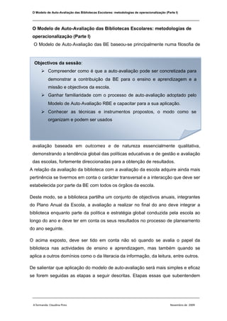 O Modelo de Auto-Avaliação das Bibliotecas Escolares: metodologias de operacionalização (Parte I) Objectivos da sessão: Compreender como é que a auto‐avaliação pode ser concretizada para demonstrar a contribuição da BE para o ensino e aprendizagem e a missão e objectivos da escola.Ganhar familiaridade com o processo de auto‐avaliação adoptado pelo Modelo de Auto‐Avaliação RBE e capacitar para a sua aplicação. Conhecer as técnicas e instrumentos propostos, o modo como se organizam e podem ser usados  O Modelo de Auto‐Avaliação das BE baseou-se principalmente numa filosofia de avaliação baseada em outcomes e de natureza essencialmente qualitativa, demonstrando a tendência global das políticas educativas e de gestão e avaliação das escolas, fortemente direccionadas para a obtenção de resultados. A relação da avaliação da biblioteca com a avaliação da escola adquire ainda mais pertinência se tivermos em conta o carácter transversal e a interacção que deve ser estabelecida por parte da BE com todos os órgãos da escola. Deste modo, se a biblioteca partilha um conjunto de objectivos anuais, integrantes do Plano Anual da Escola, a avaliação a realizar no final do ano deve integrar a biblioteca enquanto parte da política e estratégia global conduzida pela escola ao longo do ano e deve ter em conta os seus resultados no processo de planeamento do ano seguinte.  O acima exposto, deve ser tido em conta não só quando se avalia o papel da biblioteca nas actividades de ensino e aprendizagem, mas também quando se aplica a outros domínios como o da literacia da informação, da leitura, entre outros. De salientar que aplicação do modelo de auto-avaliação será mais simples e eficaz se forem seguidas as etapas a seguir descritas. Etapas essas que subentendem uma determinada sequência e remetem para procedimentos que facilitarão uma boa consecução de todo o processo.  Etapas do processo:Envolvimento dos órgãos de gestão executiva e pedagógica da escola;Constituição da equipa responsável pelo processo, liderada pelo professor bibliotecário;Elaboração do plano de avaliação;Desenvolvimento do processo, recolha e tratamento da informação, Priorização de acções de melhoria e divulgação dos resultados. PLANO DE AVALIAÇÃO Prioridades inscritas no PEAPromover a valorização da Biblioteca na ocupação educativa e nos tempos livres dos alunos; Promover a Biblioteca como centro estratégico da dinâmica da escola/agrupamento;  Adquirir livros tendo em conta os níveis etários e os interesses dos alunos; Dinamizar visitas guiadas à Biblioteca/CRE;….Ao fazer uma articulação com a sua equipa, com outros colegas e com a Direcção da Escola, o Professor Bibliotecário considerará as diferentes possibilidades, sendo fundamental que o domínio a ser avaliado seja assumido de forma alargada. Para tal, os órgãos de decisão pedagógica devem ser convocados para tomar conhecimento e participar nessa escolha. Em função de vários aspectos, nomeadamente no caso de existirem projectos específicos que vão ser envolvidos no processo de auto-avaliação, poderá ser conveniente consultar outros elementos (associação de pais, serviços da biblioteca municipal, associações locais), de modo a assegurar também a sua participação activa nesse processo.  Ao iniciar o processo para a implementação do Modelo de Auto-Avaliação, a escolha do Domínio incidiu na breve avaliação diagnóstica feita à BE identificando as prioridades inscritas no projecto educativo de agrupamento:  Domínio seleccionado DOMÍNIO – A. Apoio ao Desenvolvimento Curricular Subdomínio - A.2 Promoção das Literacias da Informação, Tecnológica e Digital        A.2.5 Impacto da BE no desenvolvimento de valores e atitudes indispensáveis à formação da cidadania e à aprendizagem ao longo da vida.A.2.1 Organização de actividades de formação de utilizadores na escola/agrupamento.                                                                                                                                                                                                                                                Permite avaliar como é que as actividades de formação de utilizadores contribuem para a autonomização dos utilizadores nos diferentes espaços da BE.        O Impacto                                                                                                                                Permite avaliar a missão da Biblioteca na escola.                                                               O Processo                                                                                                                                                                                   DOMÍNIO – A Apoio ao Desenvolvimento Curricular Subdomínio - A.2 Promoção das Literacias da Informação, Tecnológica e DigitalIndicadores Factores críticos de SucessoEvidênciasAcções para a melhoria/ exemplosA.2.1 Organização de actividades de formação de utilizadores na escola/agrupamento.O plano de trabalho da BE inclui actividades de formação de utilizadores com turmas/grupos/ alunos e com docentes no sentido de promover o valor da BE, motivar para a sua utilização, esclarecer sobre as formas como está organizada e ensinar a utilizar os diferentes serviços.Alunos e docentes desenvolvem competências para o uso da BE revelando um maior nível de autonomia na sua utilização após as sessões de formação de utilizadores.A BE produz materiais informativos e/ou lúdicos de apoio à formação dos utilizadoresPlano de actividades da BE.Registos de reuniões/contactos.Registos de projectos/actividades.Observação de utilização da BE(O2).Materiais de apoio produzidos eeditados.Organizar com os directores de turma e os docentes titulares das turmas um calendário de sessões de formação de utilizadores com as respectivas turmas.Produzir e partilhar materiais para a formação com outras escolas e BE.A.2.5 Impacto da BE no desenvolvimento de valores e atitudesindispensáveis à formação da cidadania e à aprendizagem ao longo da vida.Os alunos aplicam modalidades de trabalho diversificadas (individual, a pares ou em grupo) e realizam tarefas diferenciadas, de acordo com a estruturação espacial e funcional da BE.Os alunos estabelecem entre si um ambiente de confiança e de respeito mútuo, cumprindo normas de actuação, de convivência e de trabalho, inerentes ao sistema de organização e funcionamento da BE.Os alunos revelam valores de cooperação, autonomia e responsabilidade, conformes a uma aprendizagem autónoma, activa e colaborativa.Os alunos demonstram atitudes de curiosidade, iniciativa, criatividade e reflexão crítica, necessárias a uma aprendizagem baseada em recursos.Observação de utilização da  BE (O2).Questionário aos docentes (QD1).Questionário aos alunos (QA1).Regimento da BE.Envolver os alunos na vida da BE, criando um grupo de monitores ou “amigos” da biblioteca.Valorizar o papel dos procedimentos e atitudes nos processos de aprendizagem.Mobilizar a escola para a criação e aplicação de um código de conduta, coerente e de aplicação generalizada. IndicadoresPontos fortes actuaisPontos fracos a desenvolverPontos em que ainda não se pensou/sem informaçãoA.2.1 Organização de actividades de formação de utilizadoresAlunos e docentes desenvolvem competências para o uso da BE revelando um maior nível de autonomia na sua utilização após as sessões de formação de utilizadores. O plano de trabalho da BE inclui actividades de formação de utilizadores com turmas/grupos/alunos e com docentes no sentido de promover o valor da BE, motivar para a sua utilização, esclarecer sobre as formas como está organizada e ensinar a utilizar os diferentes serviços.Mobilizar a escola para a criação e aplicação de um código de conduta, coerente e de aplicação generalizada.Produzir e partilhar materiais para a formação com outras escolas e BE. A.2.5 Impacto da BE no desenvolvimento de valores e atitudes indispensáveis à formação da cidadania e à aprendizagem ao longo da vida.Os alunos aplicam modalidades de trabalho diversificadas (individual, a pares ou em grupo) e realizam tarefas diferenciadas, de acordo com a estruturação espacial e funcional da BE.Os alunos demonstram atitudes de curiosidade, iniciativa, criatividade e reflexão crítica, necessárias a uma aprendizagem baseada em recursos.Os alunos revelam valores de cooperação, autonomia e responsabilidade, conformes a uma aprendizagem autónoma, activa e colaborativa.Os alunos estabelecem entre si um ambiente de confiança e de respeito mútuo, cumprindo normas de actuação, de convivência e de trabalho, inerentes ao sistema de organização e funcionamento da BE. A.2.1 Organização de actividades de formação de utilizadores na escola/agrupamento.A BE organiza no início de cada ano lectivo uma visita à biblioteca com as turmas de início de ano/ciclo, no sentido de sensibilizar os alunos para a sua utilização, mas é importante que promova mais formação para utilizadores envolvendo os docentes titulares de turma. Realiza pontualmente, em ligação com algumas actividades disciplinares e projectos curriculares que solicitam o seu apoio, o ensino em contexto de competências de informação, mas deverá pensar em estratégias mais abrangentes.A BE desenvolve a utilização das TIC e da Internet como ferramentas de acesso à informação e recurso para a aprendizagem, quer como instrumentos de produção e comunicação da informação trabalhada. Ainda que, deva munir-se de mais equipamento informático. O impacto é razoável nas competências tecnológicas, digitais e de informação dos alunos utilizadoresSíntese A.2.5 Impacto da BE no desenvolvimento de valores e atitudes indispensáveis à formação da cidadania e à aprendizagem ao longo da vida.A BE favorece com o seu trabalho o desenvolvimento nos alunos de um leque de valores e de atitudes indispensáveis à formação da cidadania e à aprendizagem ao longo da vida. Devendo no entanto, incidir mais neste factor tendo em conta a realidade da escola e a especificidade dos alunos que a frequentam. Métodos/instrumentos a utilizar   Registos de reuniões/contactos  Plano de actividades da BE Regimento da BE Registos de projectos/actividades. Observação de utilização da BE(O2). Materiais de apoio produzidos e editados. Questionário aos docentes (QD1). Questionário aos alunos (QA1). Intervenientes Professores Bibliotecários e equipa  Órgão de Gestão  Professores e alunos  Grupos de Trabalho Concelhio/ Coordenadora interconcelhia BM e SABE Calendarização O processo desenrolar-se-á ao longo ano lectivo “a avaliação deve ser entendida como uma actividade regular que faz parte do dia-a-dia do funcionamento da biblioteca e da escola, integrando as práticas e rotinas da BE e da escola” (Texto da sessão). Recolha e análise dos resultados Após as evidências recolhidas selecciona-se a informação, identificam-se os pontos fortes, pontos fracos e acções de melhoria a implementar. Elabora-se o relatório final de Avaliação que se pretende um instrumento de identificação de acções a considerar no planeamento para o próximo ano lectivo. O relatório deve conter a perspectiva do funcionamento da Be, com informação fundamentada e pormenorizada sobre a aplicação do Domínio seleccionado, assim como a informação disponível dos restantes domínios que não fazendo parte da avaliação foram também trabalhados ao longo do processo. A comunicação dos resultados da avaliação   …“o Relatório Anual de Actividades da Escola/Agrupamento, originar uma súmula a incorporar no Relatório de Auto‐Avaliação da Escola/Agrupamento, sempre que esta tiver lugar, e orientar o Professor Bibliotecário na possível entrevista a realizar pela Inspecção‐Geral de Educação no âmbito da avaliação externa” (Texto da sessão). Os resultados da avaliação da BE serão divulgados junto dos órgãos de gestão e de decisão pedagógica, assim como nos diferentes canais de comunicação da BE com o exterior: Página da escola/agrupamento, blogue da BE e integrar…  Conclusão A aplicação do Modelo de Auto-Avaliação da BE ajuda a estabelecer padrões de funcionamento que vem consolidar o seu desempenho demonstrando o impacto no ensino/aprendizagem. O processo de melhoria contínua (planeamento, execução e avaliação), observa e atende mais eficazmente os objectivos e missão da escola aprimorando as boas práticas. Bibliografia Texto da sessão Modelo de Auto-Avaliação da Biblioteca Escolar - versão final/integral Basic Guide to Program Evaluation 