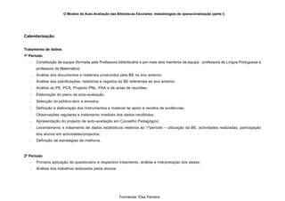 O Modelo de Auto-Avaliação das Bibliotecas Escolares: metodologias de operacionalização (parte I)




Calendarização:


Tratamento de dados
1º Período
   -   Constituição da equipa (formada pela Professora bibliotecária e por mais dois membros da equipa - professora de Língua Portuguesa e
       professora de Matemática;
   -   Análise dos documentos e materiais produzidos pela BE no ano anterior;
   -   Análise das planificações, relatórios e registos da BE referentes ao ano anterior;
   -   Análise do PE, PCA, Projecto PNL, PAA e de actas de reuniões.
   -   Elaboração do plano de auto-avaliação;
   -   Selecção do público-alvo e amostra;
   -   Definição e elaboração dos instrumentos e material de apoio à recolha de evidências;
   -   Observações regulares e tratamento imediato dos dados recolhidos.
   -   Apresentação do projecto de auto-avaliação em Conselho Pedagógico;
   -   Levantamento e tratamento de dados estatísticos relativos ao 1ºperíodo – utilização da BE, actividades realizadas, participação
       dos alunos em actividades/projectos;
   -   Definição de estratégias de melhoria.



2º Período
   -   Primeira aplicação do questionário e respectivo tratamento, análise e interpretação dos dados;
   -   Análise dos trabalhos realizados pelos alunos;




                                                        Formanda: Elsa Ferreira
 