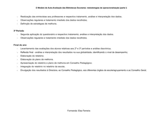O Modelo de Auto-Avaliação das Bibliotecas Escolares: metodologias de operacionalização (parte I)



   -   Realização das entrevistas aos professores e respectivo tratamento, análise e interpretação dos dados;
   -   Observações regulares e tratamento imediato dos dados recolhidos;
   -   Definição de estratégias de melhoria.


3º Período
   -   Segunda aplicação do questionário e respectivo tratamento, análise e interpretação dos dados;
   -   Observações regulares e tratamento imediato dos dados recolhidos.


Final do ano
   -   Levantamento das avaliações dos alunos relativas aos 2º e 3º períodos e análise diacrónica;
   -   Reflexão final - análise e interpretação dos resultados na sua globalidade, identificando o nível de desempenho;
   -   Elaboração do relatório;
   -   Elaboração do plano de melhoria.
   -   Apresentação do relatório e plano de melhoria em Conselho Pedagógico;
   -   Integração do relatório no relatório da escola;
   -   Divulgação dos resultados à Directora, ao Conselho Pedagógico, aos diferentes órgãos da escola/agrupamento e ao Conselho Geral;




                                                         Formanda: Elsa Ferreira
 