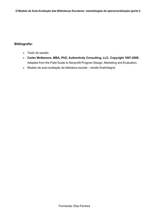 O Modelo de Auto-Avaliação das Bibliotecas Escolares: metodologias de operacionalização (parte I)




Bibliografia:

        Texto da sessão
        Carter McNamara, MBA, PhD, Authenticity Consulting, LLC. Copyright 1997-2008.
         Adapted from the Field Guide to Nonprofit Program Design, Marketing and Evaluation.
        Modelo de auto-avaliação da biblioteca escolar - versão final/integral




                                  Formanda: Elsa Ferreira
 