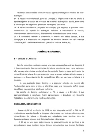 Os textos desta sessão orientam-nos na operacionalização do modelo de auto-
avaliação:
1º - É necessário demonstrar, junto da Direcção, a importância da BE no ensino e
aprendizagem e a ligação da avaliação da BE com a avaliação da escola, bem como
a consecução dos objectivos propostos no Projecto Educativo.
2º - É necessário elaborar um plano de avaliação que responda a questões como:
identificação   do   objecto    da avaliação;     métodos   e instrumentos    a   utilizar;
intervenientes; calendarização; levantamento de necessidades entre outros.
3º - É necessário realizar o tratamento e análise dos dados obtidos, a sua
divulgação e a elaboração de propostas de melhoria através de uma efectiva
comunicação à comunidade educativa (Relatório Final de Avaliação).




                                DOMÍNIO ESCOLHIDO


B – Leitura e Literacia


    Este foi o domínio escolhido, porque uma das preocupações centrais da escola é
o desenvolvimento das competências de leitura nos alunos, que, como sabemos,
são transversais a todas as disciplinas do currículo. Assim, o desenvolvimento da
competência de leitura deve ser assumido como uma das metas a atingir, porque o
sucesso e o desenvolvimento de competências têm na sua base a leitura e a
literacia.
        A auto-avaliação deste domínio e a posterior reflexão do mesmo são
fundamentais para aferir práticas e alterá-las, caso seja necessário, definir novas
estratégias e perspectivar acções de melhoria.
   Na escolha do domínio participaram a PB, a equipa e o Director. A sua
operacionalização e conclusão foram apresentadas e discutidas em Conselho
Pedagógico e posteriormente nos Departamentos.


PROBLEMA/DIAGNÓSTICO


     Apesar da BE só em Junho de 2009 ter sido integrada na RBE, o PAA da BE
privilegiou na sua planificação actividades relacionadas com o desenvolvimento das
competências    de    leitura   e   literacia   em articulação   mais   próxima   com os
Departamentos de Línguas e de Ciências Sociais e Humanas.
      A BE ao ter um papel determinante no desenvolvimento do currículo e da
aprendizagem, deve também formar leitores competentes, que tenham facilidade


                                                                                         3
 