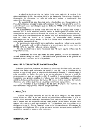 A planificação da recolha de dados é efectuada pela PB. A recolha é da
responsabilidade da PB, da equipa da BE e da Assistente Operacional. Quando a
observação for efectuada em sala de aula será pedida a colaboração dos
respectivos docentes.
       Os questionários aos docentes serão distribuídos aos Coordenadores de
Departamentos que entregarão aos professores de forma o mais aleatória possível.
A amostragem segue as indicações que são dadas no MAABE (20% do número total
de professores).
     Os questionários aos alunos serão aplicados na BE e a selecção dos alunos é
também feita o mais aleatória possível, sendo a amostragem de acordo com as
indicações do MAABE (10% do número de alunos em cada nível de escolaridade).
Para a aplicação dos questionários aos alunos será feita a calendarização de acordo
com os níveis de ensino e as turmas. Os professores serão avisados
atempadamente de que os alunos no dia X às tantas horas se devem dirigir à BE
para realizar os questionários.
     Os questionários aos pais/EE serão aplicados, quando se realizar uma reunião
de EE. A selecção será também aleatória e a amostragem será a que vem no
MAABE (10% dos pais/EE - só para o ensino básico).
     Quanto às observações serão realizadas pela PB e por alguns professores de
Língua Portuguesa.

      O tratamento de dados será feito de forma gradual, no que diz respeito à
análise estatística regular da BE. O tratamento dos questionários e das grelhas de
observação será realizado no 2º e 3º períodos.


ANÁLISE E COMUNICAÇÃO DA INFORMAÇÃO

    O MAABE prevê que depois de ter decorrido o processo de observação, recolha e
análise dos dados será elaborado um relatório pela PB, com a colaboração da
equipa, e este deverá seguir a metodologia indicada no Modelo. O relatório deverá
estar concluído em Julho, de modo a ser ponderado com o Director o perfil de
desempenho em que se encontra a BE. O relatório é apresentado ao Conselho
Pedagógico que proporá acções de melhoria que serão registadas no respectivo
relatório. Estas deverão constar do PAA da BE no ano lectivo seguinte. Será ainda
elaborada uma síntese que integra a avaliação interna do agrupamento.
        Aos docentes a auto-avaliação da BE será divulgada nas reuniões de
Departamento e na página da Internet do agrupamento.


LIMITAÇÕES

      Existem limitações inerentes ao facto da BE estar integrada na RBE apenas
desde Junho de 2009. A BE não dispõe de professores colaboradores, o que se
reflecte numa enorme sobrecarga de trabalho para a equipa e para a PB. É a 1ª vez
que o MAABE vais ser implementado de modo formal (o ano lectivo anterior foi-o
apenas informalmente por recomendação da Coordenadora Inter-concelhia e com
conhecimento da Drª Teresa Calçada), o que poderá trazer algumas dificuldades de
gestão das actividades na BE e, ainda, porque o tempo é sempre pouco, será difícil
sensibilizar e envolver todos os intervenientes.




BIBLIOGRAFIA



                                                                                 8
 
