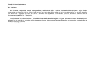 Sessão 5 Plano de Avaliação

Ana Salgueiro

    Foi escolhido o domínio A, porque, empiricamente, já me apercebi que é o que me parece ter de ser reforçado a seguir, na BE
onde exerço funções. No entanto, o domínio B também será uma alternativa, essa, ao contrário, pela positiva, no sentido de poder
ser observado o impacto causado, já que foi o domínio mais explorado o ano lectivo passado, durante o primeiro ano de
funcionamento da BE (2º e 3º períodos).

     Forçosamente no que diz respeito a Promoção das literacias tecnológica e digital, a avaliação obterá resultados pouco
satisfatórios, já que não há recursos suficientes para pretender desenvolver projectos de trabalho consequentes, nestas áreas, na
minha escola / agrupamento.
 