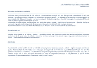 AGRUPAMENTO DE ESCOLAS DE SANTA CATARINA
                                                                                                                              Eudora Maria Pereira




Relatório Final de auto-avaliação

De acordo com o previsto no modelo de auto-avaliação, o relatório final de avaliação dará uma visão global do funcionamento da BE e será
discutido e aprovado em Conselho Pedagógico, tal como o Plano de melhoria que vier a ser delineado que se assumir-se-á como instrumento de
sistematização e de difusão de resultados, a ser apresentado junto dos órgãos de gestão e de decisão pedagógica. A avaliação da BE deverá
ainda estabelecer ligações com a avaliação da escola.
Do relatório de avaliação da BE deverá transitar uma síntese que venha a integrar o relatório da escola permitindo à avaliação externa da
escola pela Inspecção, avaliar o impacto da BE na escola, mencionando-a no relatório final de avaliação da escola.
A comunicação dos resultados da avaliação deverá fazer uso dos diferentes canais de comunicação da BE com o exterior


Impacto esperado

Espera-se que a avaliação da BE conduza à reflexão e à mudança de práticas, que envolva efectivamente toda a escola e proporcione um melhor
conhecimento da BE, que as acções de melhoria a implementar constituam um compromisso da escola e que a cooperação e articulação curricular se
assuma, e tenha reflexos nos resultados escolares dos alunos.


Conclusão


A avaliação não constitui um fim, devendo ser entendida como um processo que deverá conduzir à reflexão e originar mudanças concretas na
prática. A auto-avaliação deverá contribuir para a elaboração do novo plano de desenvolvimento, ao possibilitar a identificação mais clara dos
pontos fracos e fortes, o que orientará o estabelecimento de objectivos e prioridades, de acordo com uma perspectiva realista face à BE e ao
contexto em que esta se insere. Esse plano deve instituir-se como um compromisso da escola, na sua globalidade, já que um melhor
desempenho da biblioteca irá beneficiar o trabalho de todos, docentes e alunos.
 