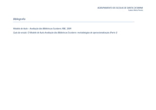 AGRUPAMENTO DE ESCOLAS DE SANTA CATARINA
                                                                                                                      Eudora Maria Pereira




Bibliografia


Modelo de Auto – Avaliação das Bibliotecas Escolares, RBE, 2009
Guia da sessão: O Modelo de Auto-Avaliação das Bibliotecas Escolares: metodologias de operacionalização (Parte I)
 
