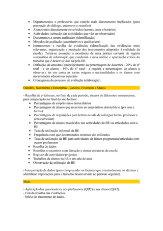 •   Departamentos e professores que estarão mais directamente implicados (para
       promoção do diálogo, encontros e reuniões)
   •   Alunos mais directamente envolvidos (turmas, anos e horários)
   •   Actividades (selecção das actividades que vão ser observadas)
   •   Documentos a serem analisados (identificação)
   •   Métodos de avaliação (quantitativos e qualitativos)
   •   Instrumentos e recolha de evidências (identificação das evidências mais
       relevantes, organização e produção dos instrumentos adaptados à realidade da
       escola). Torna-se essencial a existência de uma prática corrente de registo
       sistemático de informação que conduzirá a uma análise e apreciação crítica do
       trabalho que é desenvolvido na/pela BE
   •   Definição da amostra (estabelecimento da percentagem de docentes - 20% do nº
       total - e de alunos - 10% do nº total - a inquirir e percentagem de alunos a
       observar); ter em conta as várias origens e nacionalidades e os alunos com
       necessidades educativas especiais
   •   Cronograma do processo de avaliação (elaboração)

Outubro, Novembro e Dezembro / Janeiro, Fevereiro e Março

- Recolha de evidências, no final de cada período, através de diferentes instrumentos,
para comparação no final do ano lectivo:
     • Percentagens de empréstimos domiciliários
     • Percentagens de alunos que recorrem ao empréstimo domiciliário (por ano e
        turma)
     • Percentagens de requisições para leitura na sala de aula (por turma, professor e
        área curricular)
     • Percentagens de alunos envolvidos nas actividades da BE ou articuladas com a
        BE
     • Taxa de utilização informal da BE
     • Frequência com que determinados recursos são utilizados
     • Taxa de utilização da BE para actividades de leitura programada/articulada com
        outros professores
    • Recolha de dados
    • Reuniões e encontros com direcção e outras estruturas da escola
    • Registos de actividades/projectos
    • Trabalhos de alunos na BE e em sala de aula
    • Observação da utilização da BE

- Interpretação de dados (para compreender os factores que eventualmente os afectam e
identificar implicações para o trabalho desenvolvido no período seguinte).

Maio

- Aplicação dos questionários aos professores (QD2) e aos alunos (QA2).
- Fim da recolha das evidências.
- Início do tratamento de dados.
 