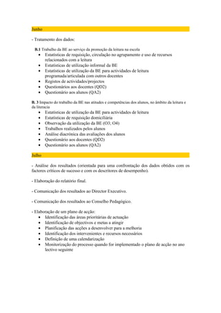 Junho

- Tratamento dos dados:

 B.1 Trabalho da BE ao serviço da promoção da leitura na escola
    •   Estatísticas de requisição, circulação no agrupamento e uso de recursos
        relacionados com a leitura
    •   Estatísticas de utilização informal da BE
    •   Estatísticas de utilização da BE para actividades de leitura
        programada/articulada com outros docentes
    •   Registos de actividades/projectos
    •   Questionários aos docentes (QD2)
    •   Questionário aos alunos (QA2)

B. 3 Impacto do trabalho da BE nas atitudes e competências dos alunos, no âmbito da leitura e
da literacia
    •   Estatísticas de utilização da BE para actividades de leitura
    •   Estatísticas de requisição domiciliária
    •   Observação da utilização da BE (O3; O4)
    •   Trabalhos realizados pelos alunos
    •   Análise diacrónica das avaliações dos alunos
    •   Questionário aos docentes (QD2)
    •   Questionário aos alunos (QA2)

Julho

- Análise dos resultados (orientada para uma confrontação dos dados obtidos com os
factores críticos de sucesso e com os descritores de desempenho).

- Elaboração do relatório final.

- Comunicação dos resultados ao Director Executivo.

- Comunicação dos resultados ao Conselho Pedagógico.

- Elaboração de um plano de acção:
    • Identificação das áreas prioritárias de actuação
    • Identificação de objectivos e metas a atingir
    • Planificação das acções a desenvolver para a melhoria
    • Identificação dos intervenientes e recursos necessários
    • Definição de uma calendarização
    • Monitorização do processo quando for implementado o plano de acção no ano
       lectivo seguinte
 