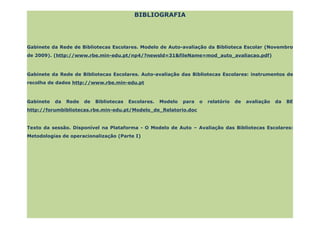 BIBLIOGRAFIA




Gabinete da Rede de Bibliotecas Escolares. Modelo de Auto-avaliação da Biblioteca Escolar (Novembro
de 2009). (http://www.rbe.min-edu.pt/np4/?newsld=31&fileName=mod_auto_avaliacao.pdf)



Gabinete da Rede de Bibliotecas Escolares. Auto-avaliação das Bibliotecas Escolares: instrumentos de
recolha de dados http://www.rbe.min-edu.pt



Gabinete   da   Rede   de   Bibliotecas   Escolares.   Modelo   para   o   relatório   de   avaliação   da   BE
http://forumbibliotecas.rbe.min-edu.pt/Modelo_de_Relatorio.doc


Texto da sessão. Disponível na Plataforma - O Modelo de Auto – Avaliação das Bibliotecas Escolares:
Metodologias de operacionalização (Parte I)
 