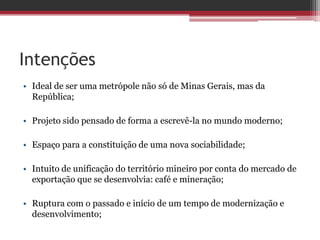 Intenções
• Ideal de ser uma metrópole não só de Minas Gerais, mas da
República;
• Projeto sido pensado de forma a escrevê-la no mundo moderno;
• Espaço para a constituição de uma nova sociabilidade;
• Intuito de unificação do território mineiro por conta do mercado de
exportação que se desenvolvia: café e mineração;
• Ruptura com o passado e início de um tempo de modernização e
desenvolvimento;
 