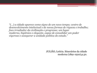 “(...) a cidade aparece como signo de um novo tempo; centro de
desenvolvimento intelectual e de novas formas de riqueza e trabalho;
foco irradiador da civilização e progresso; um lugar
moderno, higiênico e elegante, capaz de consolidar um poder
vigoroso e assegurar a unidade política do estado.”
JULIÃO, Letícia. Itinerários da cidade
moderna (1891-1920).p.50.
 