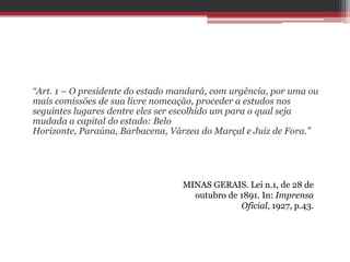 “Art. 1 – O presidente do estado mandará, com urgência, por uma ou
mais comissões de sua livre nomeação, proceder a estudos nos
seguintes lugares dentre eles ser escolhido um para o qual seja
mudada a capital do estado: Belo
Horizonte, Paraúna, Barbacena, Várzea do Marçal e Juiz de Fora.”
MINAS GERAIS. Lei n.1, de 28 de
outubro de 1891. In: Imprensa
Oficial, 1927, p.43.
 