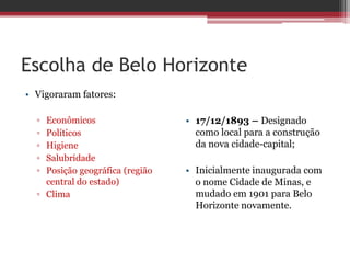 Escolha de Belo Horizonte
• Vigoraram fatores:
▫ Econômicos
▫ Políticos
▫ Higiene
▫ Salubridade
▫ Posição geográfica (região
central do estado)
▫ Clima
• 17/12/1893 – Designado
como local para a construção
da nova cidade-capital;
• Inicialmente inaugurada com
o nome Cidade de Minas, e
mudado em 1901 para Belo
Horizonte novamente.
 