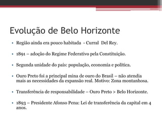 Evolução de Belo Horizonte
• Região ainda era pouco habitada - Curral Del Rey.
• 1891 – adoção do Regime Federativo pela Constituição.
• Segunda unidade do país: população, economia e política.
• Ouro Preto foi a principal mina de ouro do Brasil – não atendia
mais as necessidades da expansão real. Motivo: Zona montanhosa.
• Transferência de responsabilidade – Ouro Preto > Belo Horizonte.
• 1893 – Presidente Afonso Pena: Lei de transferência da capital em 4
anos.
 