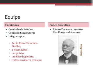 Equipe
Comissões Poder Executivo
• Comissão de Estudos;
• Comissão Construtora;
• Integrada por:
▫ Aarão Reis e Francisco
Bicalho;
▫ 3 engenheiros;
▫ 1 arquiteto;
▫ 1 médico higienista;
▫ Outros auxiliares técnicos;
• Afonso Pena e seu sucessor
Bias Fortes – detentores
AfonsoPena
 