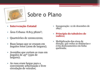 Sobre o Plano
• Intervenção Estatal
• Área Urbana: 8.815.382m²;
• Quarteirões de 120mx120m;
• Ruas largas que se cruzam em
ângulos retos (20m de largura);
• Avenidas que cortam as ruas em
ângulos de 45º (35m de
largura);
• As ruas eram largas para a
conveniente arborização e livre
circulação de veículos;
• Inauguração: 12 de dezembro de
1897;
• Princípio do tabuleiro de
xadrez;
• Multiplicação dos eixos de
direção, que reduz as distâncias e
evita deslocamentos em linha
quebrada;
 