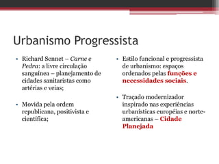 Urbanismo Progressista
• Richard Sennet – Carne e
Pedra: a livre circulação
sanguínea – planejamento de
cidades sanitaristas como
artérias e veias;
• Movida pela ordem
republicana, positivista e
científica;
• Estilo funcional e progressista
de urbanismo: espaços
ordenados pelas funções e
necessidades sociais.
• Traçado modernizador
inspirado nas experiências
urbanísticas européias e norte-
americanas – Cidade
Planejada
 