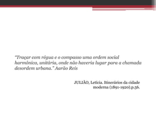 “Traçar com régua e o compasso uma ordem social
harmônica, unitária, onde não haveria lugar para a chamada
desordem urbana.” Aarão Reis
JULIÃO, Letícia. Itinerários da cidade
moderna (1891-1920).p.56.
 