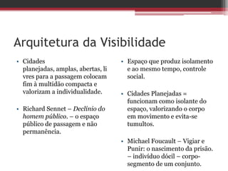 Arquitetura da Visibilidade
• Cidades
planejadas, amplas, abertas, li
vres para a passagem colocam
fim à multidão compacta e
valorizam a individualidade.
• Richard Sennet – Declínio do
homem público. – o espaço
público de passagem e não
permanência.
• Espaço que produz isolamento
e ao mesmo tempo, controle
social.
• Cidades Planejadas =
funcionam como isolante do
espaço, valorizando o corpo
em movimento e evita-se
tumultos.
• Michael Foucault – Vigiar e
Punir: o nascimento da prisão.
– indivíduo dócil – corpo-
segmento de um conjunto.
 