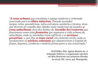 “A zona urbana que constituía o espaço moderno e ordenado
reservado para as elites mineiras. Possuía avenidas
largas, retas, geométricas, infra-estrutura sanitária e técnica, área
que deveria ser espelho das cidades mais modernas do mundo; a
zona suburbana, fora dos limites da Avenida do Contorno que
funcionava como uma fronteira que separava a vida urbana da
suburbana, onde as moradias eram sofríveis e os serviços
precários; e, por fim, a zona rural, um cinturão verde, onde se
localizariam os núcleos coloniais que abasteceriam a Capital de
frutas, legumes, verduras e matéria prima para a sua construção.”
OLIVEIRA, Éder Aguiar Mendes de. A
imigração italiana e a organização operária
em Belo Horizonte nas primeiras décadas
do século XX. 2004. 93f. Monografia.
 