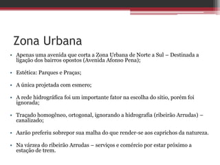 Zona Urbana
• Apenas uma avenida que corta a Zona Urbana de Norte a Sul – Destinada a
ligação dos bairros opostos (Avenida Afonso Pena);
• Estética: Parques e Praças;
• A única projetada com esmero;
• A rede hidrográfica foi um importante fator na escolha do sítio, porém foi
ignorada;
• Traçado homogêneo, ortogonal, ignorando a hidrografia (ribeirão Arrudas) –
canalizado;
• Aarão preferiu sobrepor sua malha do que render-se aos caprichos da natureza.
• Na várzea do ribeirão Arrudas – serviços e comércio por estar próximo a
estação de trem.
 