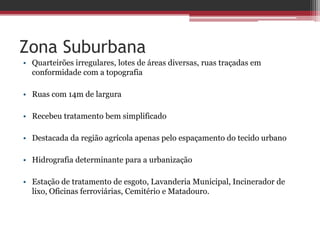 Zona Suburbana
• Quarteirões irregulares, lotes de áreas diversas, ruas traçadas em
conformidade com a topografia
• Ruas com 14m de largura
• Recebeu tratamento bem simplificado
• Destacada da região agrícola apenas pelo espaçamento do tecido urbano
• Hidrografia determinante para a urbanização
• Estação de tratamento de esgoto, Lavanderia Municipal, Incinerador de
lixo, Oficinas ferroviárias, Cemitério e Matadouro.
 