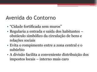 Avenida do Contorno
• “Cidade fortificada sem muros”
• Regularia a entrada e saída dos habitantes –
obstáculo simbólico da circulação de bens e
relações sociais
• Evita o rompimento entre a zona central e o
subúrbio
• A divisão facilita a conveniente distribuição dos
impostos locais – interno mais caro
 