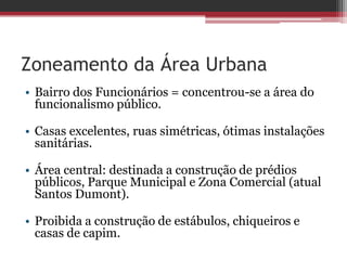 Zoneamento da Área Urbana
• Bairro dos Funcionários = concentrou-se a área do
funcionalismo público.
• Casas excelentes, ruas simétricas, ótimas instalações
sanitárias.
• Área central: destinada a construção de prédios
públicos, Parque Municipal e Zona Comercial (atual
Santos Dumont).
• Proibida a construção de estábulos, chiqueiros e
casas de capim.
 