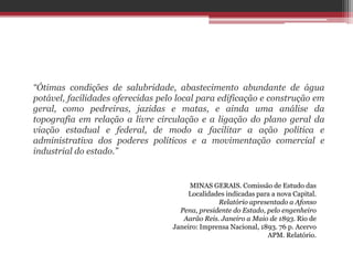 “Ótimas condições de salubridade, abastecimento abundante de água
potável, facilidades oferecidas pelo local para edificação e construção em
geral, como pedreiras, jazidas e matas, e ainda uma análise da
topografia em relação a livre circulação e a ligação do plano geral da
viação estadual e federal, de modo a facilitar a ação política e
administrativa dos poderes políticos e a movimentação comercial e
industrial do estado.”
MINAS GERAIS. Comissão de Estudo das
Localidades indicadas para a nova Capital.
Relatório apresentado a Afonso
Pena, presidente do Estado, pelo engenheiro
Aarão Reis. Janeiro a Maio de 1893. Rio de
Janeiro: Imprensa Nacional, 1893. 76 p. Acervo
APM. Relatório.
 