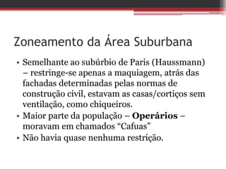 Zoneamento da Área Suburbana
• Semelhante ao subúrbio de Paris (Haussmann)
– restringe-se apenas a maquiagem, atrás das
fachadas determinadas pelas normas de
construção civil, estavam as casas/cortiços sem
ventilação, como chiqueiros.
• Maior parte da população – Operários –
moravam em chamados “Cafuas”
• Não havia quase nenhuma restrição.
 