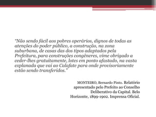 “Não sendo fácil aos pobres operários, dignos de todas as
atenções do poder público, a construção, na zona
suburbana, de casas das dos tipos adaptados pela
Prefeitura, para construções congêneres, vime obrigado a
ceder-lhes gratuitamente, lotes em ponto afastado, na vasta
explanada que vai ao Calafate para onde provisoriamente
estão sendo transferidos.”
MONTEIRO, Bernardo Pinto. Relatório
apresentado pelo Prefeito ao Conselho
Deliberativo da Capital. Belo
Horizonte, 1899-1902. Imprensa Oficial.
 