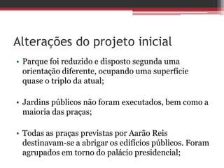 Alterações do projeto inicial
• Parque foi reduzido e disposto segunda uma
orientação diferente, ocupando uma superfície
quase o triplo da atual;
• Jardins públicos não foram executados, bem como a
maioria das praças;
• Todas as praças previstas por Aarão Reis
destinavam-se a abrigar os edifícios públicos. Foram
agrupados em torno do palácio presidencial;
 