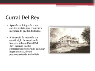 Curral Del Rey
• Apoiado na fotografia e nos
cartões postais para construir a
memória do que foi destruído.
• A invenção da memória e a
constituição de arquivos de
imagens sobre o Curral Del
Rey, lugarejo que foi
sumariamente destruído para dar
lugar a capital, foram
preocupações de Aarão Reis.
 