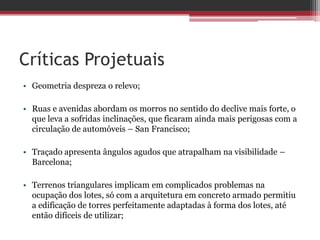 Críticas Projetuais
• Geometria despreza o relevo;
• Ruas e avenidas abordam os morros no sentido do declive mais forte, o
que leva a sofridas inclinações, que ficaram ainda mais perigosas com a
circulação de automóveis – San Francisco;
• Traçado apresenta ângulos agudos que atrapalham na visibilidade –
Barcelona;
• Terrenos triangulares implicam em complicados problemas na
ocupação dos lotes, só com a arquitetura em concreto armado permitiu
a edificação de torres perfeitamente adaptadas à forma dos lotes, até
então difíceis de utilizar;
 