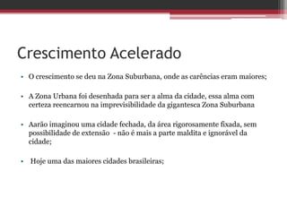 Crescimento Acelerado
• O crescimento se deu na Zona Suburbana, onde as carências eram maiores;
• A Zona Urbana foi desenhada para ser a alma da cidade, essa alma com
certeza reencarnou na imprevisibilidade da gigantesca Zona Suburbana
• Aarão imaginou uma cidade fechada, da área rigorosamente fixada, sem
possibilidade de extensão - não é mais a parte maldita e ignorável da
cidade;
• Hoje uma das maiores cidades brasileiras;
 