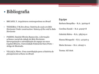 Equipe
Barbara Barquilha – R.A.: 391644-8
Carolina Suzuki – R.A: 419197-8
Gabriela Malva – R.A.: 385705-0
Hanna Mizoguchi – R.A.: 417316-3
Maíra Serrano – R.A.: 261957-1
Turma: AU7A06
• Bibliografia
• BRUAND, Y .Arquitetura contemporânea no Brasil
• TEIXEIRA, C M.Em obras: história do vazio em Belo
Horizonte Under construction: history of the void in Belo
Horizonte
• PASSOS, Daniela Oliveira Ramos dos. A formação
urbana e social da cidade de Belo Horizonte:
hierarquização e estratificação do espaço na nova
Capital Mineira. Universidade Federal de Ouro Preto –
Artigo de Mestrado.
• VILLAÇA, Flávio. Uma contribuição para a história do
planejamento urbano no Brasil.
 