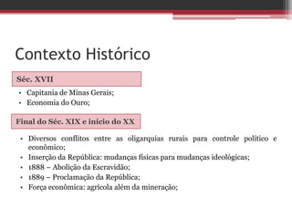 Contexto Histórico
Séc. XVII
Final do Séc. XIX e início do XX
• Capitania de Minas Gerais;
• Economia do Ouro;
• Diversos conflitos entre as oligarquias rurais para controle político e
econômico;
• Inserção da República: mudanças físicas para mudanças ideológicas;
• 1888 – Abolição da Escravidão;
• 1889 – Proclamação da República;
• Força econômica: agrícola além da mineração;
 