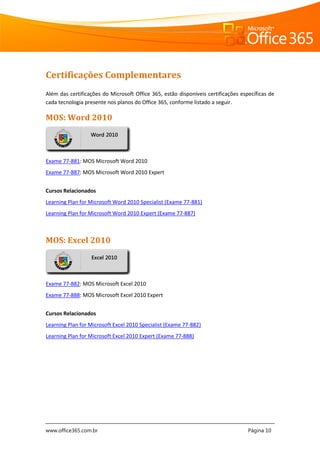 www.office365.com.br Página 10
Certificações Complementares
Além das certificações do Microsoft Office 365, estão disponíveis certificações específicas de
cada tecnologia presente nos planos do Office 365, conforme listado a seguir.
MOS: Word 2010
Exame 77-881: MOS Microsoft Word 2010
Exame 77-887: MOS Microsoft Word 2010 Expert
Cursos Relacionados
Learning Plan for Microsoft Word 2010 Specialist (Exame 77-881)
Learning Plan for Microsoft Word 2010 Expert (Exame 77-887)
MOS: Excel 2010
Exame 77-882: MOS Microsoft Excel 2010
Exame 77-888: MOS Microsoft Excel 2010 Expert
Cursos Relacionados
Learning Plan for Microsoft Excel 2010 Specialist (Exame 77-882)
Learning Plan for Microsoft Excel 2010 Expert (Exame 77-888)
Word 2010
Excel 2010
 