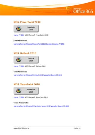 www.office365.com.br Página 11
MOS: PowerPoint 2010
Exame 77-883: MOS Microsoft PowerPoint 2010
Curso Relacionado
Learning Plan for Microsoft PowerPoint 2010 Specialist (Exame 77-883)
MOS: Outlook 2010
Exame 77-884: MOS Microsoft Outlook 2010
Curso Relacionado
Learning Plan for Microsoft Outlook 2010 Specialist (Exame 77-884)
MOS: SharePoint 2010
Exame 77-886: MOS Microsoft SharePoint 2010
Cursos Relacionados
Learning Plan for Microsoft SharePoint Server 2010 Specialist (Exame 77-886)
PowerPoint
2010
Outlook
2010
SharePoint
2010
 