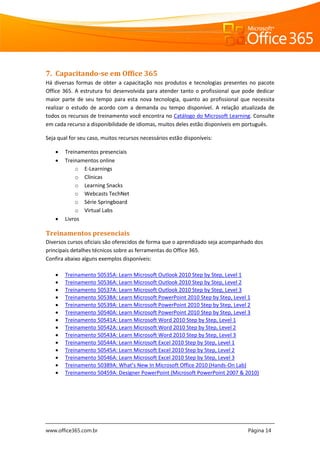 www.office365.com.br Página 14
7. Capacitando-se em Office 365
Há diversas formas de obter a capacitação nos produtos e tecnologias presentes no pacote
Office 365. A estrutura foi desenvolvida para atender tanto o profissional que pode dedicar
maior parte de seu tempo para esta nova tecnologia, quanto ao profissional que necessita
realizar o estudo de acordo com a demanda ou tempo disponível. A relação atualizada de
todos os recursos de treinamento você encontra no Catálogo do Microsoft Learning. Consulte
em cada recurso a disponibilidade de idiomas, muitos deles estão disponíveis em português.
Seja qual for seu caso, muitos recursos necessários estão disponíveis:
 Treinamentos presenciais
 Treinamentos online
o E-Learnings
o Clínicas
o Learning Snacks
o Webcasts TechNet
o Série Springboard
o Virtual Labs
 Livros
Treinamentos presenciais
Diversos cursos oficiais são oferecidos de forma que o aprendizado seja acompanhado dos
principais detalhes técnicos sobre as ferramentas do Office 365.
Confira abaixo alguns exemplos disponíveis:
 Treinamento 50535A: Learn Microsoft Outlook 2010 Step by Step, Level 1
 Treinamento 50536A: Learn Microsoft Outlook 2010 Step by Step, Level 2
 Treinamento 50537A: Learn Microsoft Outlook 2010 Step by Step, Level 3
 Treinamento 50538A: Learn Microsoft PowerPoint 2010 Step by Step, Level 1
 Treinamento 50539A: Learn Microsoft PowerPoint 2010 Step by Step, Level 2
 Treinamento 50540A: Learn Microsoft PowerPoint 2010 Step by Step, Level 3
 Treinamento 50541A: Learn Microsoft Word 2010 Step by Step, Level 1
 Treinamento 50542A: Learn Microsoft Word 2010 Step by Step, Level 2
 Treinamento 50543A: Learn Microsoft Word 2010 Step by Step, Level 3
 Treinamento 50544A: Learn Microsoft Excel 2010 Step by Step, Level 1
 Treinamento 50545A: Learn Microsoft Excel 2010 Step by Step, Level 2
 Treinamento 50546A: Learn Microsoft Excel 2010 Step by Step, Level 3
 Treinamento 50389A: What’s New In Microsoft Office 2010 (Hands-On Lab)
 Treinamento 50459A: Designer PowerPoint (Microsoft PowerPoint 2007 & 2010)
 
