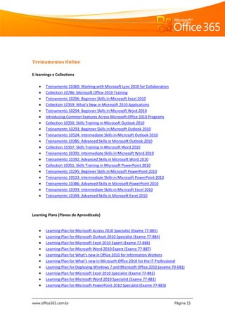 www.office365.com.br Página 15
Treinamentos Online
E-learnings e Collections
 Treinamento 10360: Working with Microsoft Lync 2010 for Collaboration
 Collection 10786: Microsoft Office 2010 Training
 Treinamento 10296: Beginner Skills in Microsoft Excel 2010
 Collection 10359: What’s New in Microsoft 2010 Applications
 Treinamento 10294: Beginner Skills in Microsoft Word 2010
 Introducing Common Features Across Microsoft Office 2010 Programs
 Collection 10350: Skills Training in Microsoft Outlook 2010
 Treinamento 10293: Beginner Skills in Microsoft Outlook 2010
 Treinamento 10524: Intermediate Skills in Microsoft Outlook 2010
 Treinamento 10385: Advanced Skills in Microsoft Outlook 2010
 Collection 10357: Skills Training in Microsoft Word 2010
 Treinamento 10391: Intermediate Skills in Microsoft Word 2010
 Treinamento 10392: Advanced Skills in Microsoft Word 2010
 Collection 10351: Skills Training in Microsoft PowerPoint 2010
 Treinamento 10295: Beginner Skills in Microsoft PowerPoint 2010
 Treinamento 10523: Intermediate Skills in Microsoft PowerPoint 2010
 Treinamento 10386: Advanced Skills in Microsoft PowerPoint 2010
 Treinamento 10393: Intermediate Skills in Microsoft Excel 2010
 Treinamento 10394: Advanced Skills in Microsoft Excel 2010
Learning Plans (Planos de Aprendizado)
 Learning Plan for Microsoft Access 2010 Specialist (Exame 77-885)
 Learning Plan for Microsoft Outlook 2010 Specialist (Exame 77-884)
 Learning Plan for Microsoft Excel 2010 Expert (Exame 77-888)
 Learning Plan for Microsoft Word 2010 Expert (Exame 77-887)
 Learning Plan for What’s new in Office 2010 for Information Workers
 Learning Plan for What’s new in Microsoft Office 2010 for the IT Professional
 Learning Plan for Deploying Windows 7 and Microsoft Office 2010 (exame 70-681)
 Learning Plan for Microsoft Excel 2010 Specialist (Exame 77-882)
 Learning Plan for Microsoft Word 2010 Specialist (Exame 77-881)
 Learning Plan for Microsoft PowerPoint 2010 Specialist (Exame 77-883)
 