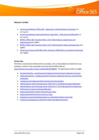 www.office365.com.br Página 16
Webcasts TechNet
 Community Webcast: Office 365 - Segurança e conformidade no Exchange (em
português)
 Community Webcast: Microsoft Online Friday 2011 - Visão Geral do Office365 (em
português)
 BPOS to Office 365 Transition (Part 1 of 2): New Features, Experiences and
Requirements (em inglês)
 BPOS to Office 365 Transition (Part 2 of 2): Administration Steps and Experience (em
inglês)
 Grow your business with Office 365 + Dynamics CRM Online: A customer testimonial
(em inglês)
Virtual Labs
Permitem a você praticar diretamente no produto, sem a necessidade de instalá-lo em seu
ambiente. Confira a lista atualizada de Virtual Labs de Office 365 em
http://technet.microsoft.com/en-us/office365/hh699847. Os laboratórios estão em inglês.
 Standard Identity - Installing and Configuring Active Directory Federation Services
 Federated Identity - Configuring Active Directory Federation Services and Verifying
Federation
 Installing and Configuring Active Directory Synchronization
 Hybrid Options with Exchange Server 2010, Part 1: Enabling Exchange Federation
 Hybrid Options with Exchange Server 2010 Part 2: The Federated Client Experience
 Performing a Cutover Exchange Migration
 Exploring SharePoint Online Administrator Tasks
 Exploring SharePoint Online End User Tasks
 Applying a Custom Branding Solution to a SharePoint Online Team Site
 Creating and Deploying a SharePoint Online Sandboxed Solution
 