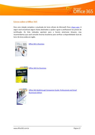 www.office365.com.br Página 17
Livros sobre o Office 365
Para uma relação completa e atualizada de livros oficiais da Microsoft Press clique aqui. A
seguir você encontrará alguns títulos destinados a ajudar e guiar o profissional nas provas de
certificação. Os links indicados apontam para a livraria americana Amazon, mas
recomendamos que você consulte livrarias brasileiras para verificar a disponibilidade local do
livro. Os livros estão em inglês.
Office 365 in Business
Office 365 For Dummies
Office 365 Walkthrough Companion Guide: Professionals and Small
Businesses Edition
 