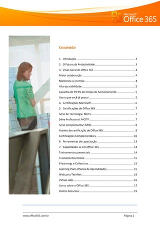www.office365.com.br Página 2
Conteúdo
1. Introdução............................................................................... 3
2. O Futuro da Produtividade...................................................... 3
3. Visão Geral do Office 365........................................................ 4
Maior colaboração ....................................................................... 4
Mantenha o controle.................................................................... 4
Alta escalabilidade........................................................................ 5
Garantia de 99,9% do tempo de funcionamento......................... 5
Use o que você já possui .............................................................. 5
4. Certificações Microsoft ........................................................... 6
5. Certificações de Office 365 ..................................................... 7
Série de Tecnologia: MCTS........................................................... 7
Série Profissional: MCITP.............................................................. 7
Série Complementar: MOS........................................................... 8
Roteiro de certificação de Office 365........................................... 9
Certificações Complementares .................................................. 10
6. Ferramentas de capacitação ................................................. 13
7. Capacitando-se em Office 365 .............................................. 14
Treinamentos presenciais .......................................................... 14
Treinamentos Online.................................................................. 15
E-learnings e Collections ............................................................ 15
Learning Plans (Planos de Aprendizado) .................................... 15
Webcasts TechNet...................................................................... 16
Virtual Labs................................................................................. 16
Livros sobre o Office 365............................................................ 17
Outros Recursos ......................................................................... 19
 