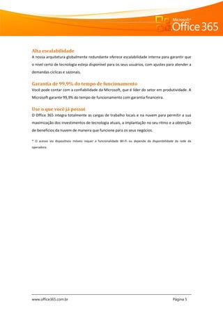 www.office365.com.br Página 5
Alta escalabilidade
A nossa arquitetura globalmente redundante oferece escalabilidade interna para garantir que
o nível certo de tecnologia esteja disponível para os seus usuários, com ajustes para atender a
demandas cíclicas e sazonais.
Garantia de 99,9% do tempo de funcionamento
Você pode contar com a confiabilidade da Microsoft, que é líder do setor em produtividade. A
Microsoft garante 99,9% do tempo de funcionamento com garantia financeira.
Use o que você já possui
O Office 365 integra totalmente as cargas de trabalho locais e na nuvem para permitir a sua
maximização dos investimentos de tecnologia atuais, a implantação no seu ritmo e a obtenção
de benefícios da nuvem de maneira que funcione para os seus negócios.
* O acesso via dispositivos móveis requer a funcionalidade Wi-Fi ou depende da disponibilidade da rede da
operadora.
 