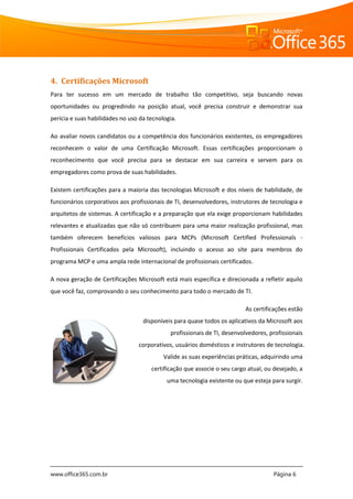 www.office365.com.br Página 6
4. Certificações Microsoft
Para ter sucesso em um mercado de trabalho tão competitivo, seja buscando novas
oportunidades ou progredindo na posição atual, você precisa construir e demonstrar sua
perícia e suas habilidades no uso da tecnologia.
Ao avaliar novos candidatos ou a competência dos funcionários existentes, os empregadores
reconhecem o valor de uma Certificação Microsoft. Essas certificações proporcionam o
reconhecimento que você precisa para se destacar em sua carreira e servem para os
empregadores como prova de suas habilidades.
Existem certificações para a maioria das tecnologias Microsoft e dos níveis de habilidade, de
funcionários corporativos aos profissionais de TI, desenvolvedores, instrutores de tecnologia e
arquitetos de sistemas. A certificação e a preparação que ela exige proporcionam habilidades
relevantes e atualizadas que não só contribuem para uma maior realização profissional, mas
também oferecem benefícios valiosos para MCPs (Microsoft Certified Professionals -
Profissionais Certificados pela Microsoft), incluindo o acesso ao site para membros do
programa MCP e uma ampla rede internacional de profissionais certificados.
A nova geração de Certificações Microsoft está mais específica e direcionada a refletir aquilo
que você faz, comprovando o seu conhecimento para todo o mercado de TI.
As certificações estão
disponíveis para quase todos os aplicativos da Microsoft aos
profissionais de TI, desenvolvedores, profissionais
corporativos, usuários domésticos e instrutores de tecnologia.
Valide as suas experiências práticas, adquirindo uma
certificação que associe o seu cargo atual, ou desejado, a
uma tecnologia existente ou que esteja para surgir.
 