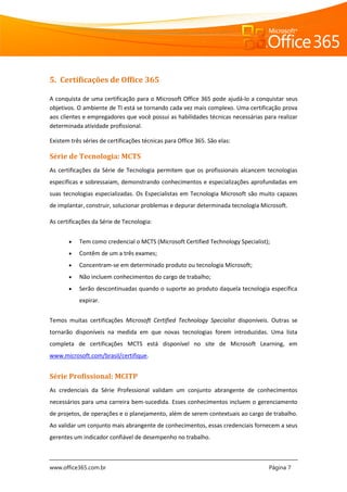 www.office365.com.br Página 7
5. Certificações de Office 365
A conquista de uma certificação para o Microsoft Office 365 pode ajudá-lo a conquistar seus
objetivos. O ambiente de TI está se tornando cada vez mais complexo. Uma certificação prova
aos clientes e empregadores que você possui as habilidades técnicas necessárias para realizar
determinada atividade profissional.
Existem três séries de certificações técnicas para Office 365. São elas:
Série de Tecnologia: MCTS
As certificações da Série de Tecnologia permitem que os profissionais alcancem tecnologias
específicas e sobressaiam, demonstrando conhecimentos e especializações aprofundadas em
suas tecnologias especializadas. Os Especialistas em Tecnologia Microsoft são muito capazes
de implantar, construir, solucionar problemas e depurar determinada tecnologia Microsoft.
As certificações da Série de Tecnologia:
 Tem como credencial o MCTS (Microsoft Certified Technology Specialist);
 Contêm de um a três exames;
 Concentram-se em determinado produto ou tecnologia Microsoft;
 Não incluem conhecimentos do cargo de trabalho;
 Serão descontinuadas quando o suporte ao produto daquela tecnologia específica
expirar.
Temos muitas certificações Microsoft Certified Technology Specialist disponíveis. Outras se
tornarão disponíveis na medida em que novas tecnologias forem introduzidas. Uma lista
completa de certificações MCTS está disponível no site de Microsoft Learning, em
www.microsoft.com/brasil/certifique.
Série Profissional: MCITP
As credenciais da Série Professional validam um conjunto abrangente de conhecimentos
necessários para uma carreira bem-sucedida. Esses conhecimentos incluem o gerenciamento
de projetos, de operações e o planejamento, além de serem contextuais ao cargo de trabalho.
Ao validar um conjunto mais abrangente de conhecimentos, essas credenciais fornecem a seus
gerentes um indicador confiável de desempenho no trabalho.
 