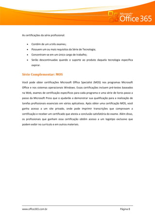 www.office365.com.br Página 8
As certificações da série profissional:
 Contêm de um a três exames;
 Possuem um ou mais requisitos da Série de Tecnologia;
 Concentram-se em um único cargo de trabalho;
 Serão descontinuadas quando o suporte ao produto daquela tecnologia específica
expirar.
Série Complementar: MOS
Você pode obter certificações Microsoft Office Specialist (MOS) nos programas Microsoft
Office e nos sistemas operacionais Windows. Essas certificações incluem pré-testes baseados
na Web, exames de certificação específicos para cada programa e uma série de livros passo a
passo da Microsoft Press que o ajudarão a demonstrar sua qualificação para a realização de
tarefas profissionais essenciais em vários aplicativos. Após obter uma certificação MOS, você
ganha acesso a um site privado, onde pode imprimir transcrições que comprovam a
certificação e receber um certificado que atesta a conclusão satisfatória do exame. Além disso,
os profissionais que ganham essa certificação obtêm acesso a um logotipo exclusivo que
podem exibir no currículo e em outros materiais.
 